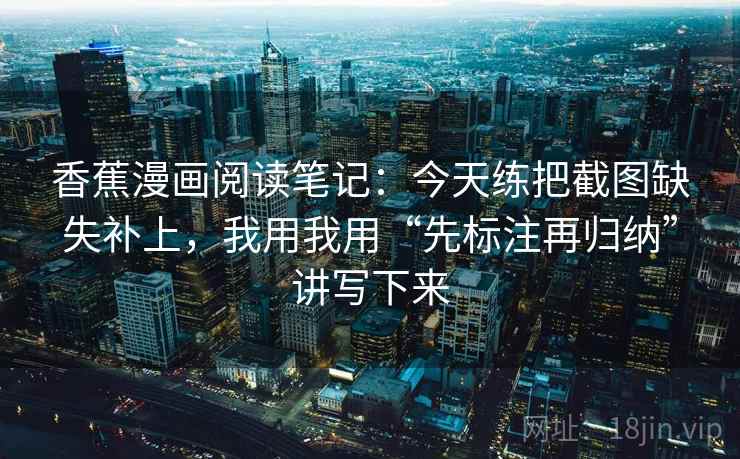 香蕉漫画阅读笔记：今天练把截图缺失补上，我用我用“先标注再归纳”讲写下来