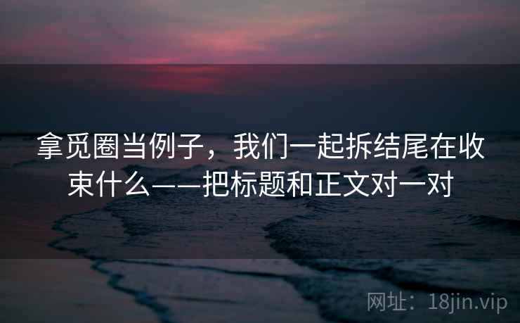 拿觅圈当例子，我们一起拆结尾在收束什么——把标题和正文对一对