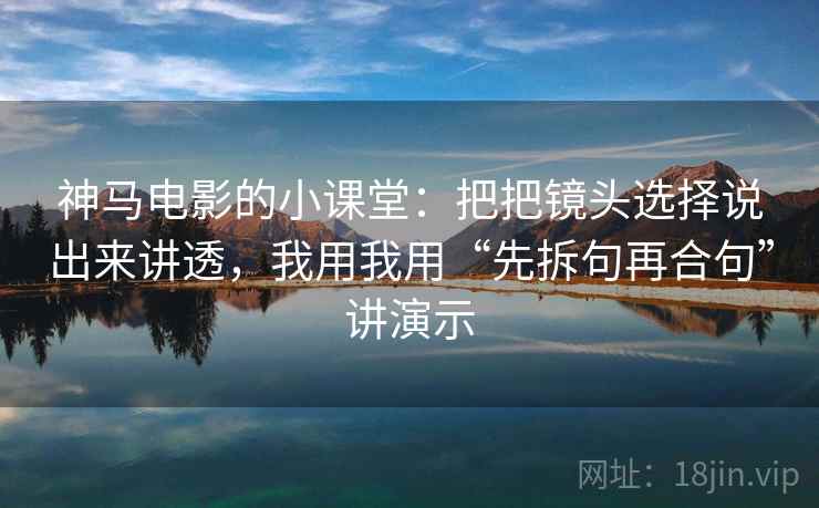 神马电影的小课堂:把把镜头选择说出来讲透,我用我用“先拆句再合句”讲演示