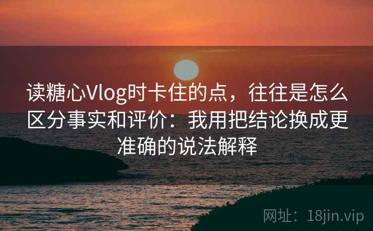 读糖心Vlog时卡住的点,往往是怎么区分事实和评价:我用把结论换成更准确的说法解释