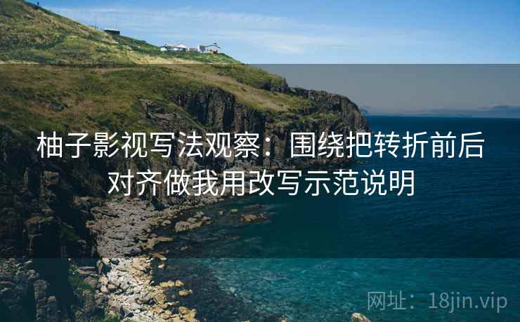 柚子影视写法观察:围绕把转折前后对齐做我用改写示范说明