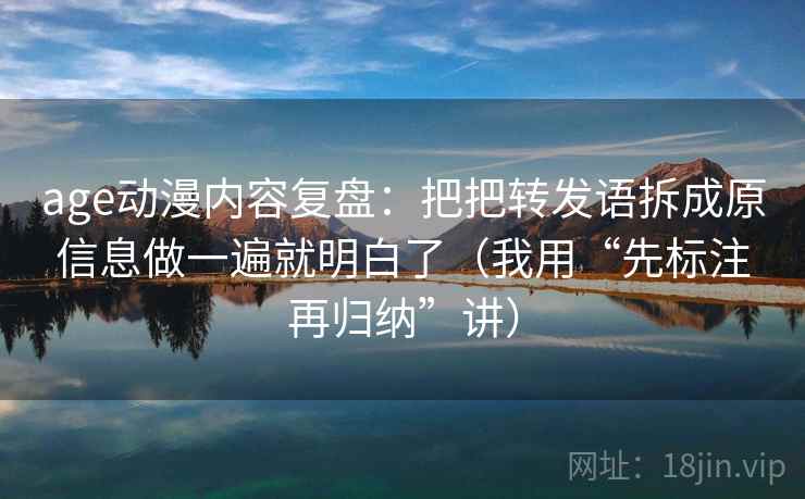 age动漫内容复盘：把把转发语拆成原信息做一遍就明白了（我用“先标注再归纳”讲）