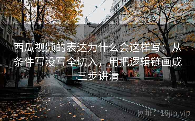 西瓜视频的表达为什么会这样写：从条件写没写全切入，用把逻辑链画成三步讲清